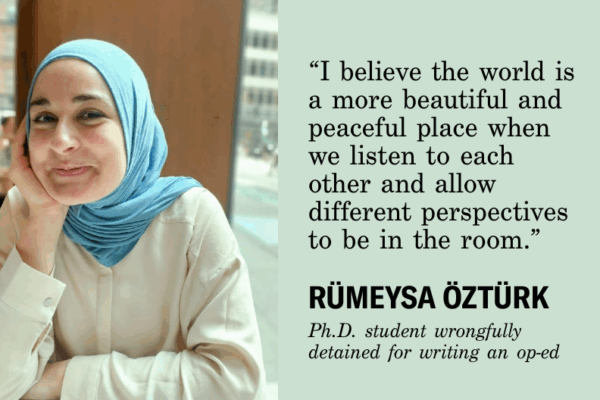 I believe the world is a more beautiful and peaceful place when we listen to each other and allow different perspectives to be in the room." Rumeysa Ozturk, Ph.D. student wrongfully detained for writing and op-ed