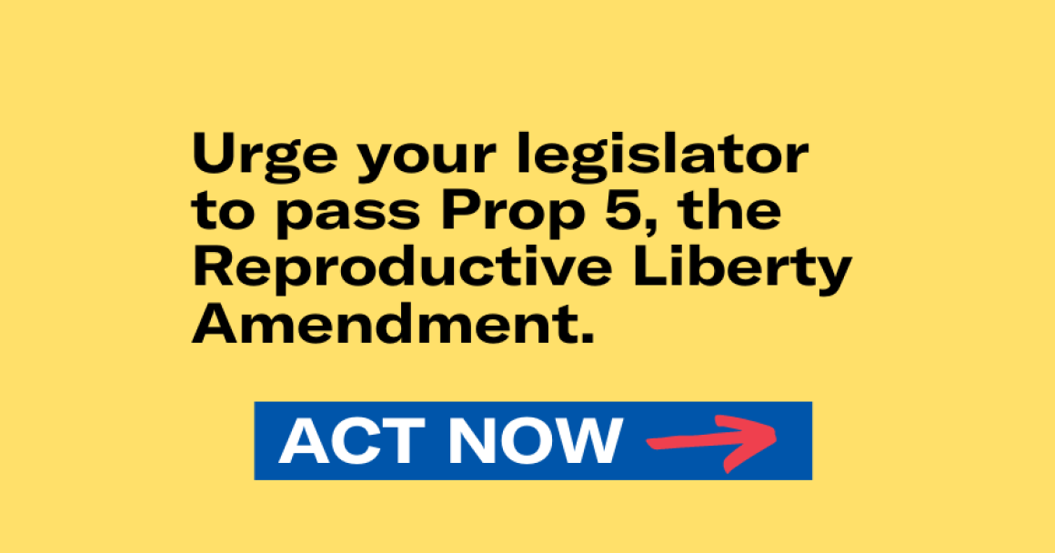Urge your legislator to pass Prop 5, the Reproductive Liberty Amendment. Act Now. 