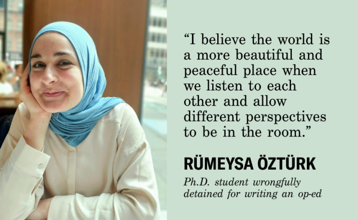 I believe the world is a more beautiful and peaceful place when we listen to each other and allow different perspectives to be in the room." Rumeysa Ozturk, Ph.D. student wrongfully detained for writing and op-ed